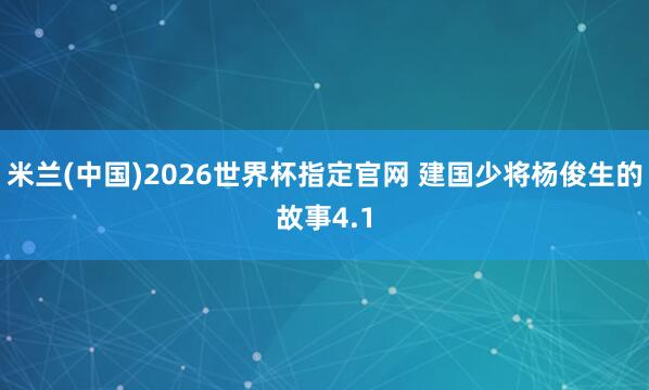 米兰(中国)2026世界杯指定官网 建国少将杨俊生的故事4.1