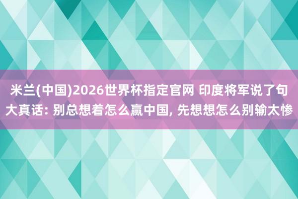 米兰(中国)2026世界杯指定官网 印度将军说了句大真话: 别总想着怎么赢中国, 先想想怎么别输太惨
