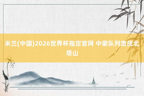 米兰(中国)2026世界杯指定官网 中蒙队列激战北塔山