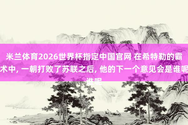 米兰体育2026世界杯指定中国官网 在希特勒的霸术中, 一朝打败了苏联之后, 他的下一个意见会是谁呢