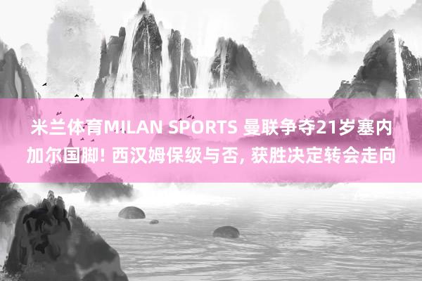 米兰体育MILAN SPORTS 曼联争夺21岁塞内加尔国脚! 西汉姆保级与否, 获胜决定转会走向