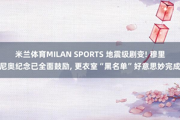 米兰体育MILAN SPORTS 地震级剧变! 穆里尼奥纪念已全面鼓励, 更衣室“黑名单”好意思妙完成