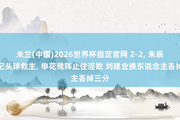 米兰(中国)2026世界杯指定官网 2-2, 朱辰杰两记头球救主, 申花残阵止住连败 刘建业换东说念主丢掉三分