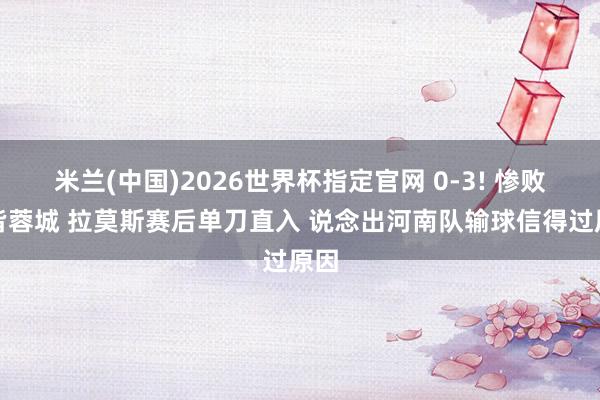 米兰(中国)2026世界杯指定官网 0-3! 惨败成皆蓉城 拉莫斯赛后单刀直入 说念出河南队输球信得过原因