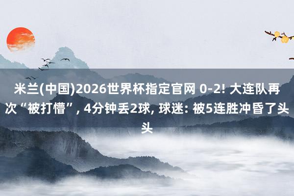 米兰(中国)2026世界杯指定官网 0-2! 大连队再次“被打懵”, 4分钟丢2球, 球迷: 被5连胜冲昏了头