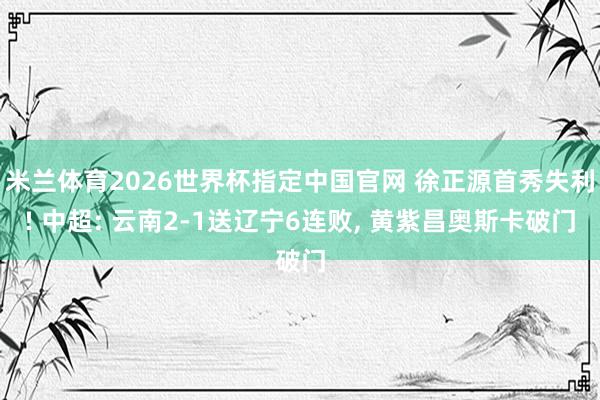 米兰体育2026世界杯指定中国官网 徐正源首秀失利! 中超: 云南2-1送辽宁6连败, 黄紫昌奥斯卡破门