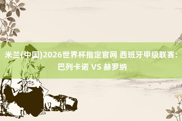 米兰(中国)2026世界杯指定官网 西班牙甲级联赛: 巴列卡诺 VS 赫罗纳