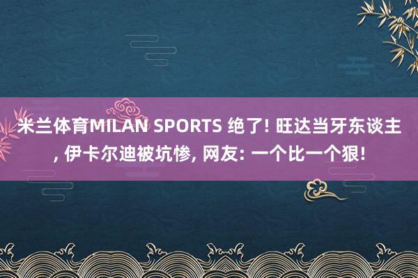 米兰体育MILAN SPORTS 绝了! 旺达当牙东谈主, 伊卡尔迪被坑惨, 网友: 一个比一个狠!