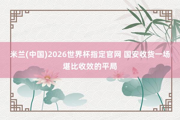 米兰(中国)2026世界杯指定官网 国安收货一场堪比收效的平局