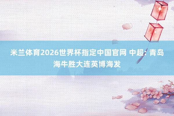 米兰体育2026世界杯指定中国官网 中超: 青岛海牛胜大连英博海发