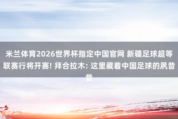 米兰体育2026世界杯指定中国官网 新疆足球超等联赛行将开赛! 拜合拉木: 这里藏着中国足球的夙昔