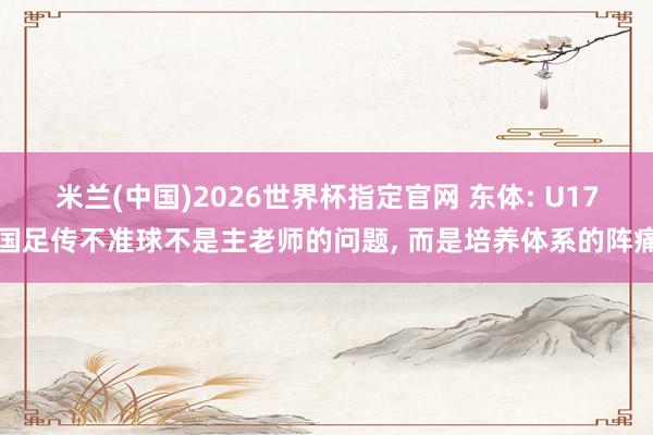 米兰(中国)2026世界杯指定官网 东体: U17国足传不准球不是主老师的问题, 而是培养体系的阵痛