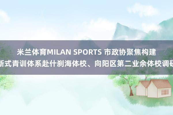 米兰体育MILAN SPORTS 市政协聚焦构建新式青训体系赴什刹海体校、向阳区第二业余体校调研