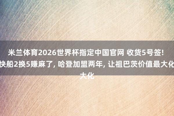 米兰体育2026世界杯指定中国官网 收货5号签! 快船2换5赚麻了, 哈登加盟两年, 让祖巴茨价值最大化