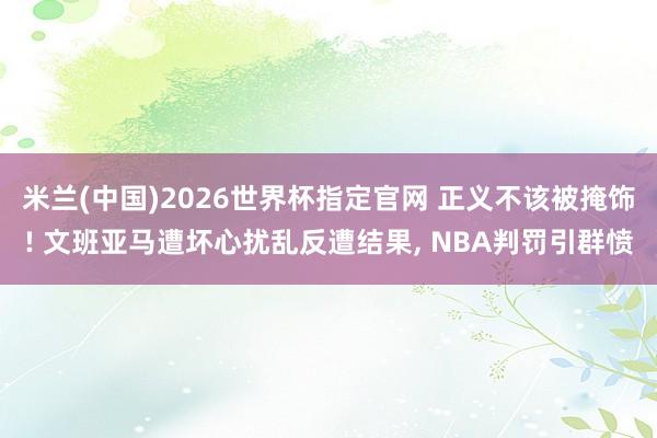 米兰(中国)2026世界杯指定官网 正义不该被掩饰! 文班亚马遭坏心扰乱反遭结果, NBA判罚引群愤