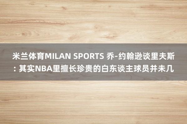 米兰体育MILAN SPORTS 乔-约翰逊谈里夫斯: 其实NBA里擅长珍贵的白东谈主球员并未几