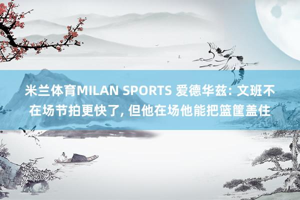 米兰体育MILAN SPORTS 爱德华兹: 文班不在场节拍更快了, 但他在场他能把篮筐盖住