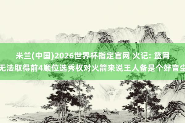 米兰(中国)2026世界杯指定官网 火记: 篮网无法取得前4顺位选秀权对火箭来说王人备是个好音尘