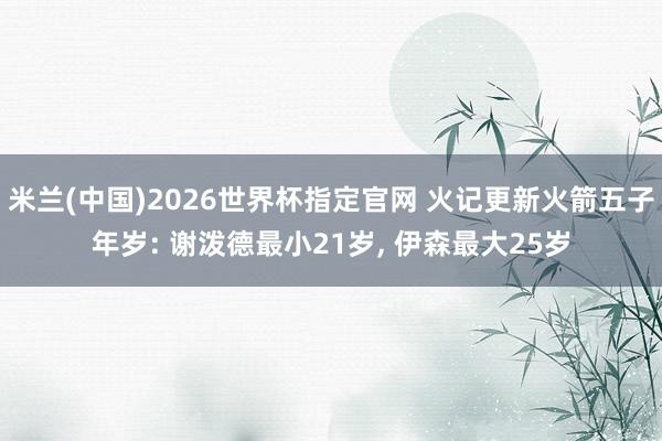 米兰(中国)2026世界杯指定官网 火记更新火箭五子年岁: 谢泼德最小21岁, 伊森最大25岁