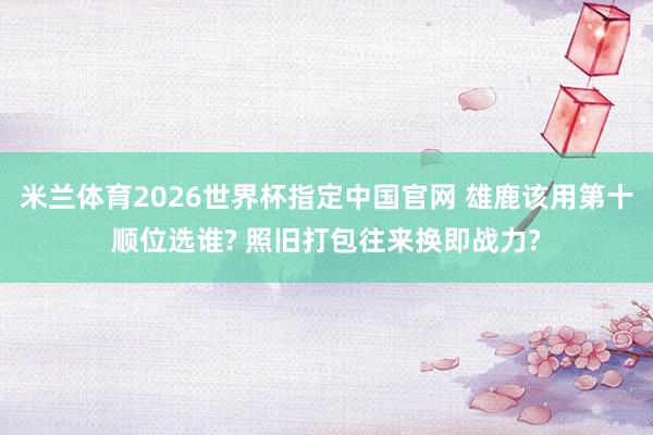 米兰体育2026世界杯指定中国官网 雄鹿该用第十顺位选谁? 照旧打包往来换即战力?