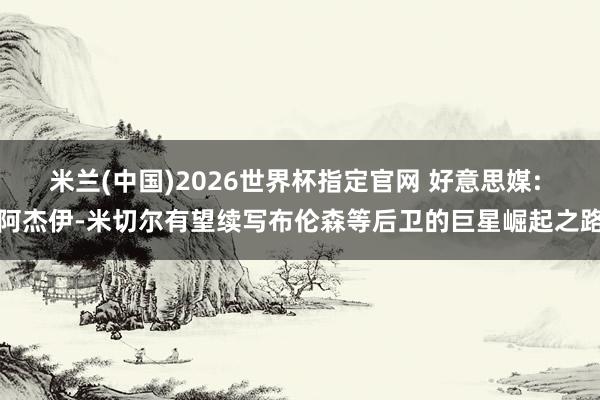 米兰(中国)2026世界杯指定官网 好意思媒: 阿杰伊-米切尔有望续写布伦森等后卫的巨星崛起之路