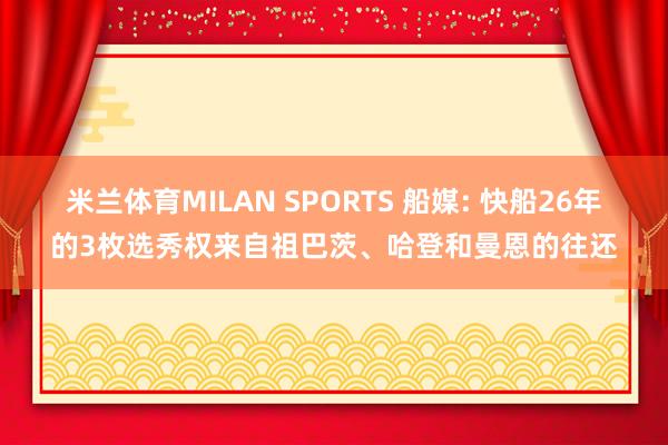 米兰体育MILAN SPORTS 船媒: 快船26年的3枚选秀权来自祖巴茨、哈登和曼恩的往还