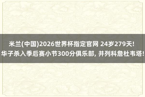 米兰(中国)2026世界杯指定官网 24岁279天! 华子杀入季后赛小节300分俱乐部, 并列科詹杜韦塔!