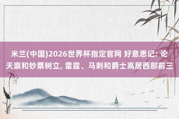 米兰(中国)2026世界杯指定官网 好意思记: 论天禀和钞票树立, 雷霆、马刺和爵士高居西部前三