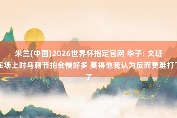 米兰(中国)2026世界杯指定官网 华子: 文班在场上时马刺节拍会慢好多 莫得他我认为反而更难打了