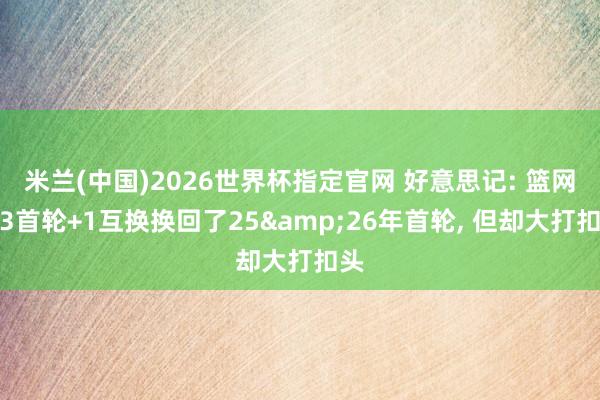 米兰(中国)2026世界杯指定官网 好意思记: 篮网用3首轮+1互换换回了25&26年首轮, 但却大打扣头