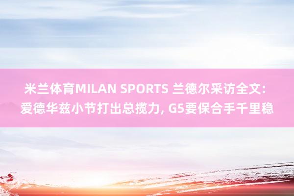 米兰体育MILAN SPORTS 兰德尔采访全文: 爱德华兹小节打出总揽力, G5要保合手千里稳