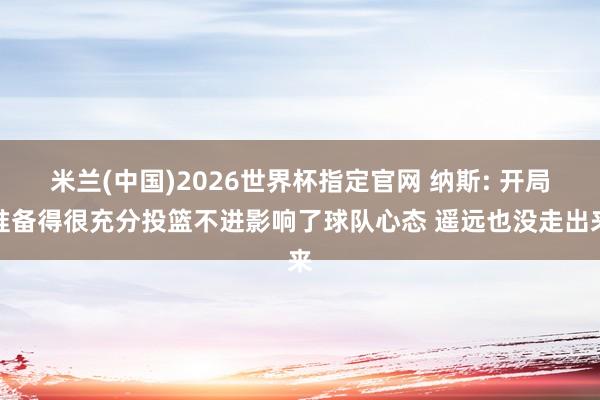 米兰(中国)2026世界杯指定官网 纳斯: 开局准备得很充分投篮不进影响了球队心态 遥远也没走出来
