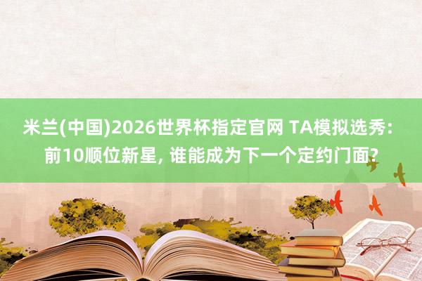 米兰(中国)2026世界杯指定官网 TA模拟选秀: 前10顺位新星, 谁能成为下一个定约门面?