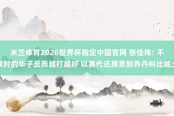 米兰体育2026世界杯指定中国官网 张佳玮: 不限时的华子反而越打越好 以赛代还原思到乔丹科比威少