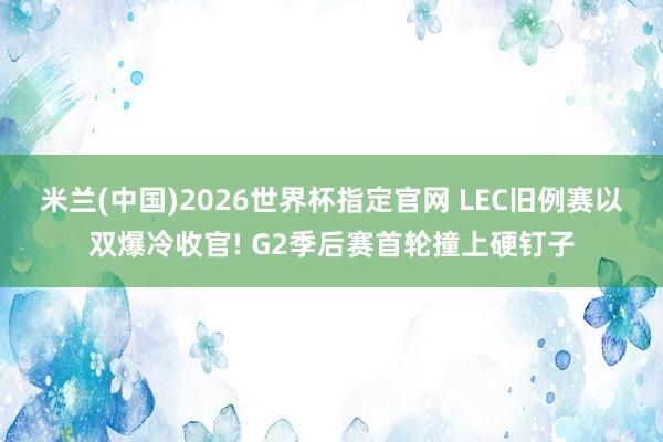 米兰(中国)2026世界杯指定官网 LEC旧例赛以双爆冷收官! G2季后赛首轮撞上硬钉子