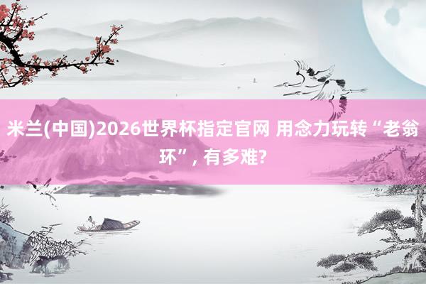 米兰(中国)2026世界杯指定官网 用念力玩转“老翁环”, 有多难?