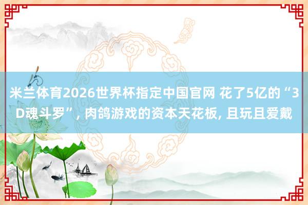 米兰体育2026世界杯指定中国官网 花了5亿的“3D魂斗罗”, 肉鸽游戏的资本天花板, 且玩且爱戴