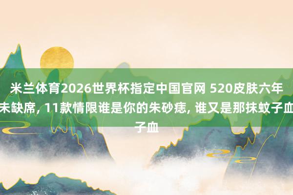 米兰体育2026世界杯指定中国官网 520皮肤六年未缺席, 11款情限谁是你的朱砂痣, 谁又是那抹蚊子血