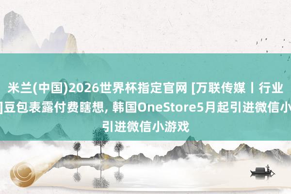 米兰(中国)2026世界杯指定官网 [万联传媒丨行业追踪]豆包表露付费瞎想， 韩国OneStore5月起引进微信小游戏