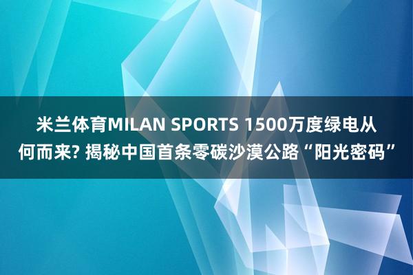 米兰体育MILAN SPORTS 1500万度绿电从何而来? 揭秘中国首条零碳沙漠公路“阳光密码”