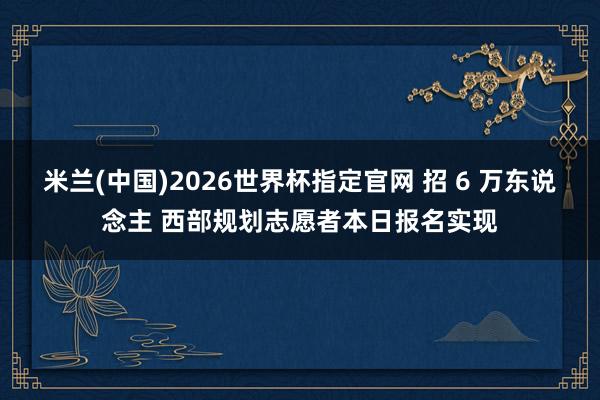 米兰(中国)2026世界杯指定官网 招 6 万东说念主 西部规划志愿者本日报名实现