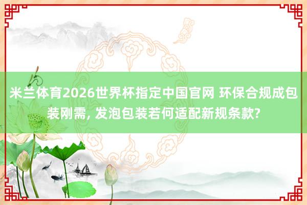 米兰体育2026世界杯指定中国官网 环保合规成包装刚需, 发泡包装若何适配新规条款?