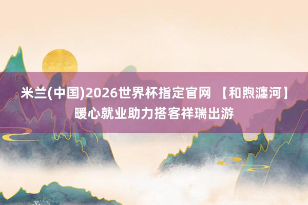 米兰(中国)2026世界杯指定官网 【和煦瀍河】暖心就业助力搭客祥瑞出游
