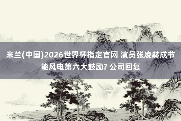 米兰(中国)2026世界杯指定官网 演员张凌赫成节能风电第六大鼓励? 公司回复