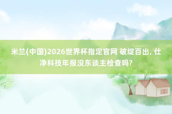 米兰(中国)2026世界杯指定官网 破绽百出, 仕净科技年报没东谈主检查吗?