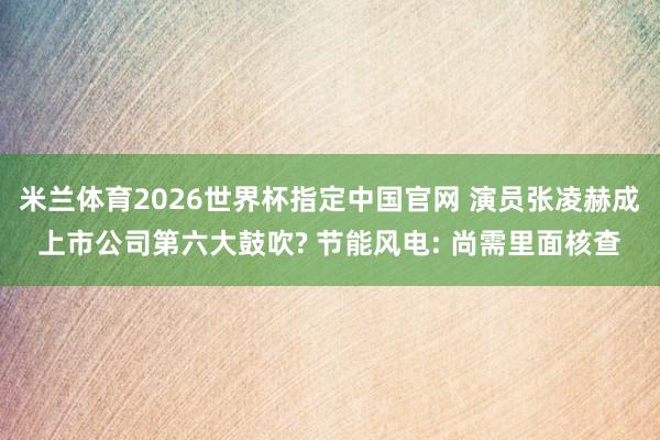 米兰体育2026世界杯指定中国官网 演员张凌赫成上市公司第六大鼓吹? 节能风电: 尚需里面核查