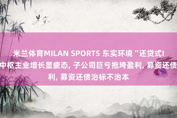 米兰体育MILAN SPORTS 东实环境“还贷式IPO”困境: 中枢主业增长显疲态, 子公司巨亏拖垮盈利, 募资还债治标不治本