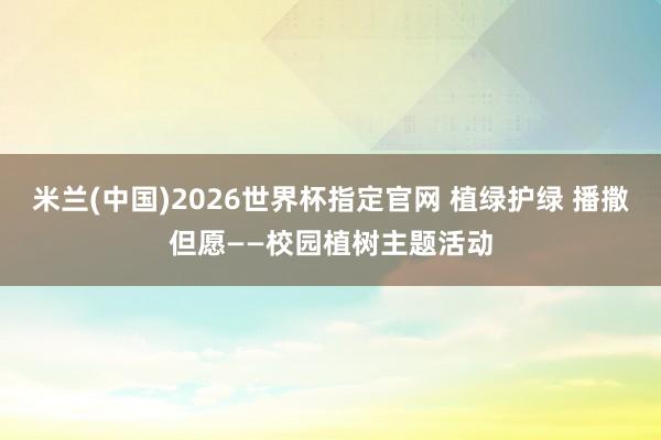 米兰(中国)2026世界杯指定官网 植绿护绿 播撒但愿——校园植树主题活动