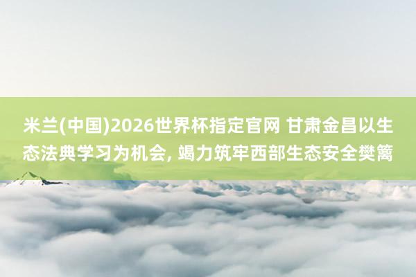 米兰(中国)2026世界杯指定官网 甘肃金昌以生态法典学习为机会, 竭力筑牢西部生态安全樊篱