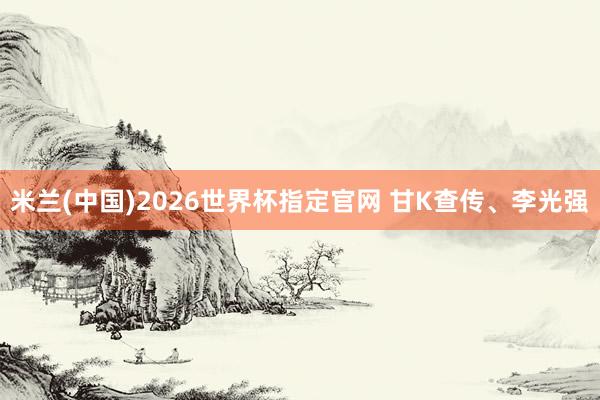 米兰(中国)2026世界杯指定官网 甘K查传、李光强